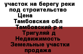 участок на берегу реки под строительство › Цена ­ 1 000 000 - Тамбовская обл., Тамбовский р-н, Тригуляй д. Недвижимость » Земельные участки продажа   